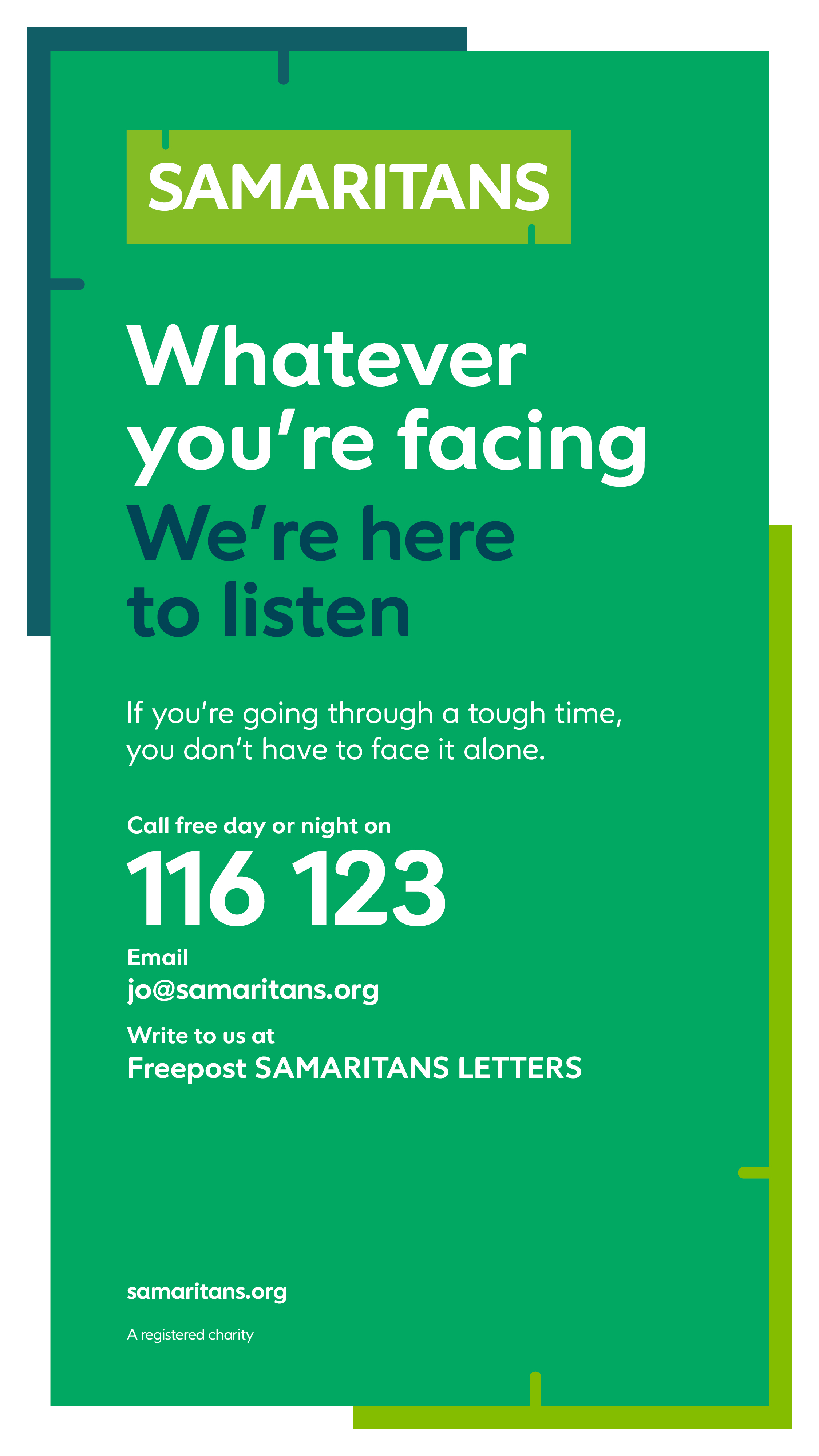 Samaritans. Whatever you're facing we're here to listen. If you're going through a tough time, you don't have to face it alone. Call free day or night on 116 123. Email jo@samartians.org